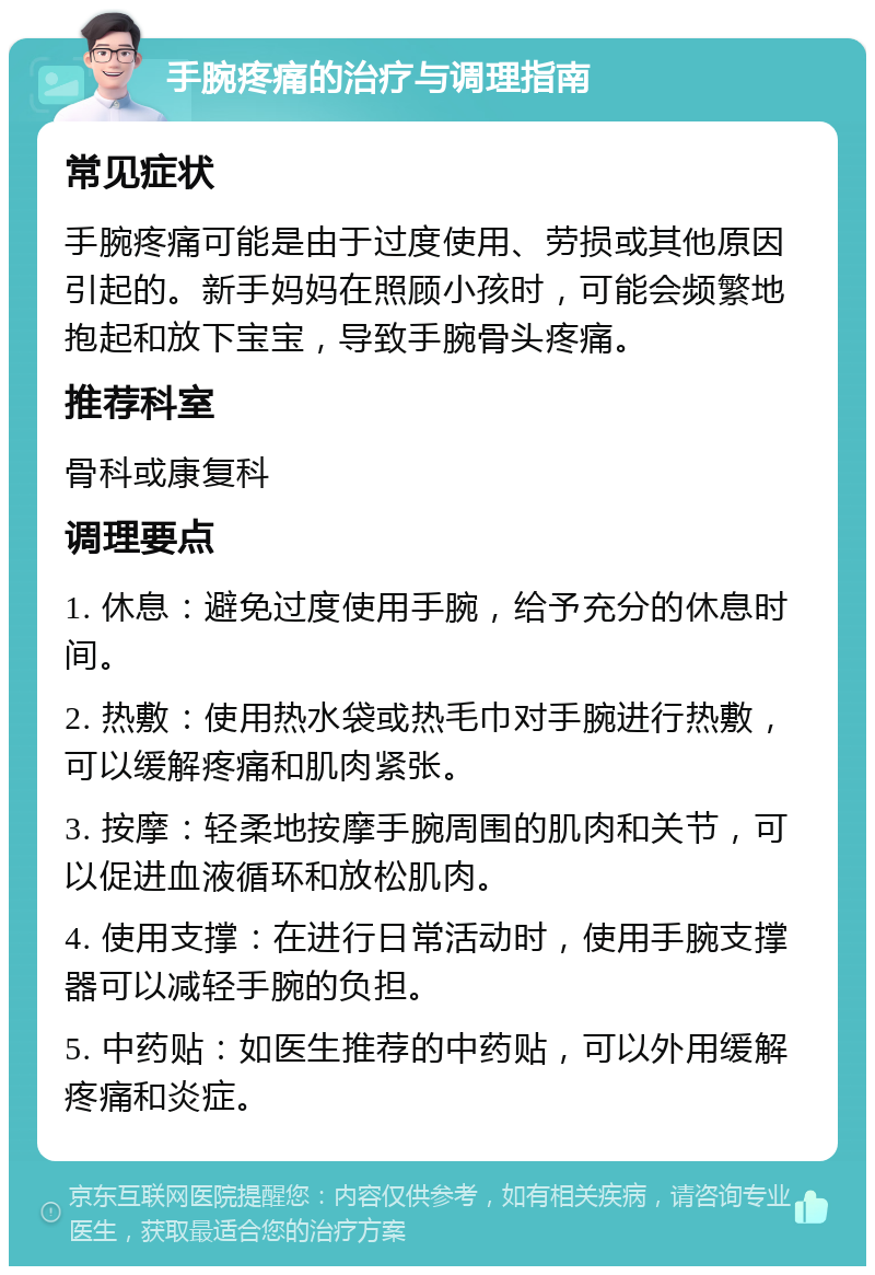 手腕疼痛的治疗与调理指南 常见症状 手腕疼痛可能是由于过度使用、劳损或其他原因引起的。新手妈妈在照顾小孩时，可能会频繁地抱起和放下宝宝，导致手腕骨头疼痛。 推荐科室 骨科或康复科 调理要点 1. 休息：避免过度使用手腕，给予充分的休息时间。 2. 热敷：使用热水袋或热毛巾对手腕进行热敷，可以缓解疼痛和肌肉紧张。 3. 按摩：轻柔地按摩手腕周围的肌肉和关节，可以促进血液循环和放松肌肉。 4. 使用支撑：在进行日常活动时，使用手腕支撑器可以减轻手腕的负担。 5. 中药贴：如医生推荐的中药贴，可以外用缓解疼痛和炎症。