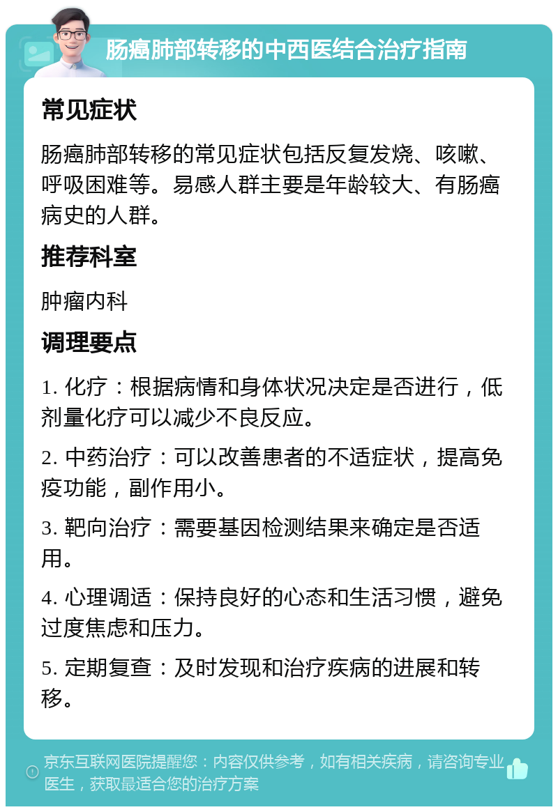 肠癌肺部转移的中西医结合治疗指南 常见症状 肠癌肺部转移的常见症状包括反复发烧、咳嗽、呼吸困难等。易感人群主要是年龄较大、有肠癌病史的人群。 推荐科室 肿瘤内科 调理要点 1. 化疗：根据病情和身体状况决定是否进行，低剂量化疗可以减少不良反应。 2. 中药治疗：可以改善患者的不适症状，提高免疫功能，副作用小。 3. 靶向治疗：需要基因检测结果来确定是否适用。 4. 心理调适：保持良好的心态和生活习惯，避免过度焦虑和压力。 5. 定期复查：及时发现和治疗疾病的进展和转移。