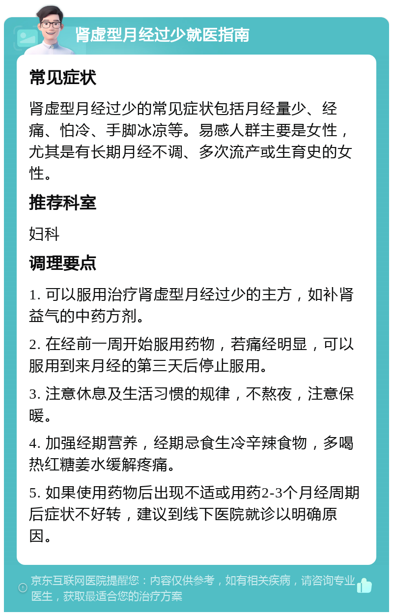 肾虚型月经过少就医指南 常见症状 肾虚型月经过少的常见症状包括月经量少、经痛、怕冷、手脚冰凉等。易感人群主要是女性，尤其是有长期月经不调、多次流产或生育史的女性。 推荐科室 妇科 调理要点 1. 可以服用治疗肾虚型月经过少的主方，如补肾益气的中药方剂。 2. 在经前一周开始服用药物，若痛经明显，可以服用到来月经的第三天后停止服用。 3. 注意休息及生活习惯的规律，不熬夜，注意保暖。 4. 加强经期营养，经期忌食生冷辛辣食物，多喝热红糖姜水缓解疼痛。 5. 如果使用药物后出现不适或用药2-3个月经周期后症状不好转，建议到线下医院就诊以明确原因。