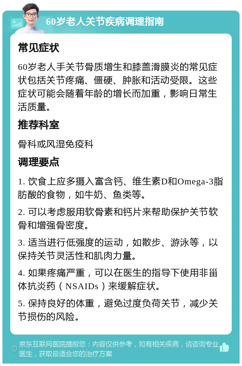 60岁老人关节疾病调理指南 常见症状 60岁老人手关节骨质增生和膝盖滑膜炎的常见症状包括关节疼痛、僵硬、肿胀和活动受限。这些症状可能会随着年龄的增长而加重，影响日常生活质量。 推荐科室 骨科或风湿免疫科 调理要点 1. 饮食上应多摄入富含钙、维生素D和Omega-3脂肪酸的食物，如牛奶、鱼类等。 2. 可以考虑服用软骨素和钙片来帮助保护关节软骨和增强骨密度。 3. 适当进行低强度的运动，如散步、游泳等，以保持关节灵活性和肌肉力量。 4. 如果疼痛严重，可以在医生的指导下使用非甾体抗炎药（NSAIDs）来缓解症状。 5. 保持良好的体重，避免过度负荷关节，减少关节损伤的风险。