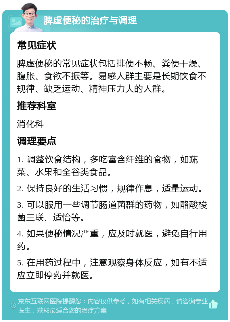 脾虚便秘的治疗与调理 常见症状 脾虚便秘的常见症状包括排便不畅、粪便干燥、腹胀、食欲不振等。易感人群主要是长期饮食不规律、缺乏运动、精神压力大的人群。 推荐科室 消化科 调理要点 1. 调整饮食结构，多吃富含纤维的食物，如蔬菜、水果和全谷类食品。 2. 保持良好的生活习惯，规律作息，适量运动。 3. 可以服用一些调节肠道菌群的药物，如酪酸梭菌三联、适怡等。 4. 如果便秘情况严重，应及时就医，避免自行用药。 5. 在用药过程中，注意观察身体反应，如有不适应立即停药并就医。