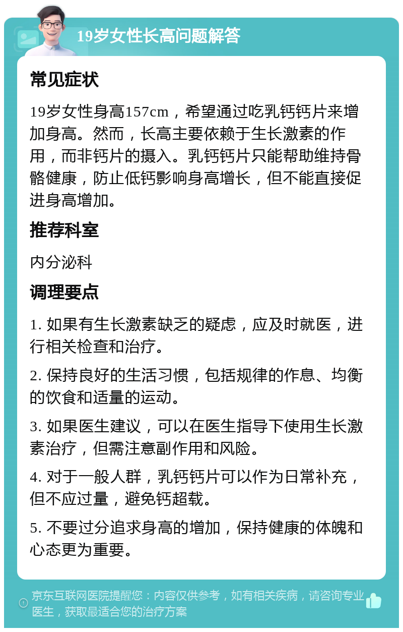 19岁女性长高问题解答 常见症状 19岁女性身高157cm，希望通过吃乳钙钙片来增加身高。然而，长高主要依赖于生长激素的作用，而非钙片的摄入。乳钙钙片只能帮助维持骨骼健康，防止低钙影响身高增长，但不能直接促进身高增加。 推荐科室 内分泌科 调理要点 1. 如果有生长激素缺乏的疑虑，应及时就医，进行相关检查和治疗。 2. 保持良好的生活习惯，包括规律的作息、均衡的饮食和适量的运动。 3. 如果医生建议，可以在医生指导下使用生长激素治疗，但需注意副作用和风险。 4. 对于一般人群，乳钙钙片可以作为日常补充，但不应过量，避免钙超载。 5. 不要过分追求身高的增加，保持健康的体魄和心态更为重要。