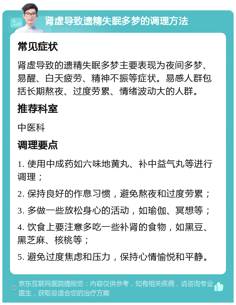 肾虚导致遗精失眠多梦的调理方法 常见症状 肾虚导致的遗精失眠多梦主要表现为夜间多梦、易醒、白天疲劳、精神不振等症状。易感人群包括长期熬夜、过度劳累、情绪波动大的人群。 推荐科室 中医科 调理要点 1. 使用中成药如六味地黄丸、补中益气丸等进行调理； 2. 保持良好的作息习惯，避免熬夜和过度劳累； 3. 多做一些放松身心的活动，如瑜伽、冥想等； 4. 饮食上要注意多吃一些补肾的食物，如黑豆、黑芝麻、核桃等； 5. 避免过度焦虑和压力，保持心情愉悦和平静。