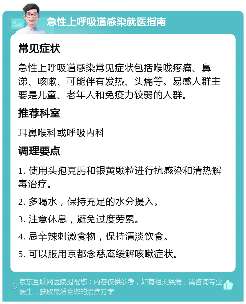 急性上呼吸道感染就医指南 常见症状 急性上呼吸道感染常见症状包括喉咙疼痛、鼻涕、咳嗽、可能伴有发热、头痛等。易感人群主要是儿童、老年人和免疫力较弱的人群。 推荐科室 耳鼻喉科或呼吸内科 调理要点 1. 使用头孢克肟和银黄颗粒进行抗感染和清热解毒治疗。 2. 多喝水，保持充足的水分摄入。 3. 注意休息，避免过度劳累。 4. 忌辛辣刺激食物，保持清淡饮食。 5. 可以服用京都念慈庵缓解咳嗽症状。