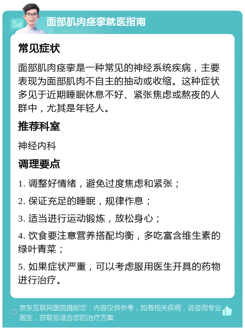 面部肌肉痉挛就医指南 常见症状 面部肌肉痉挛是一种常见的神经系统疾病，主要表现为面部肌肉不自主的抽动或收缩。这种症状多见于近期睡眠休息不好、紧张焦虑或熬夜的人群中，尤其是年轻人。 推荐科室 神经内科 调理要点 1. 调整好情绪，避免过度焦虑和紧张； 2. 保证充足的睡眠，规律作息； 3. 适当进行运动锻炼，放松身心； 4. 饮食要注意营养搭配均衡，多吃富含维生素的绿叶青菜； 5. 如果症状严重，可以考虑服用医生开具的药物进行治疗。