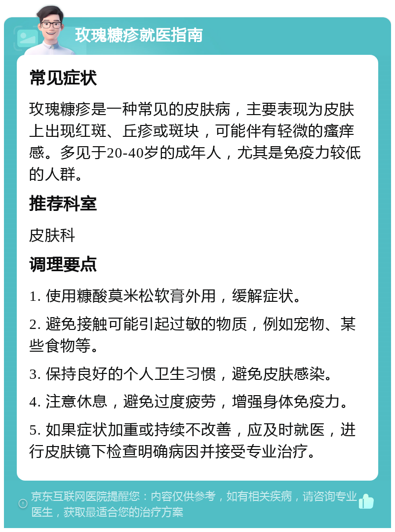 玫瑰糠疹就医指南 常见症状 玫瑰糠疹是一种常见的皮肤病，主要表现为皮肤上出现红斑、丘疹或斑块，可能伴有轻微的瘙痒感。多见于20-40岁的成年人，尤其是免疫力较低的人群。 推荐科室 皮肤科 调理要点 1. 使用糠酸莫米松软膏外用，缓解症状。 2. 避免接触可能引起过敏的物质，例如宠物、某些食物等。 3. 保持良好的个人卫生习惯，避免皮肤感染。 4. 注意休息，避免过度疲劳，增强身体免疫力。 5. 如果症状加重或持续不改善，应及时就医，进行皮肤镜下检查明确病因并接受专业治疗。