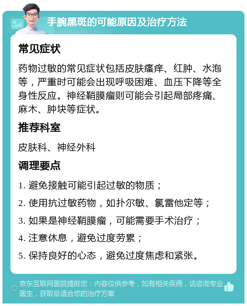 手腕黑斑的可能原因及治疗方法 常见症状 药物过敏的常见症状包括皮肤瘙痒、红肿、水泡等，严重时可能会出现呼吸困难、血压下降等全身性反应。神经鞘膜瘤则可能会引起局部疼痛、麻木、肿块等症状。 推荐科室 皮肤科、神经外科 调理要点 1. 避免接触可能引起过敏的物质； 2. 使用抗过敏药物，如扑尔敏、氯雷他定等； 3. 如果是神经鞘膜瘤，可能需要手术治疗； 4. 注意休息，避免过度劳累； 5. 保持良好的心态，避免过度焦虑和紧张。