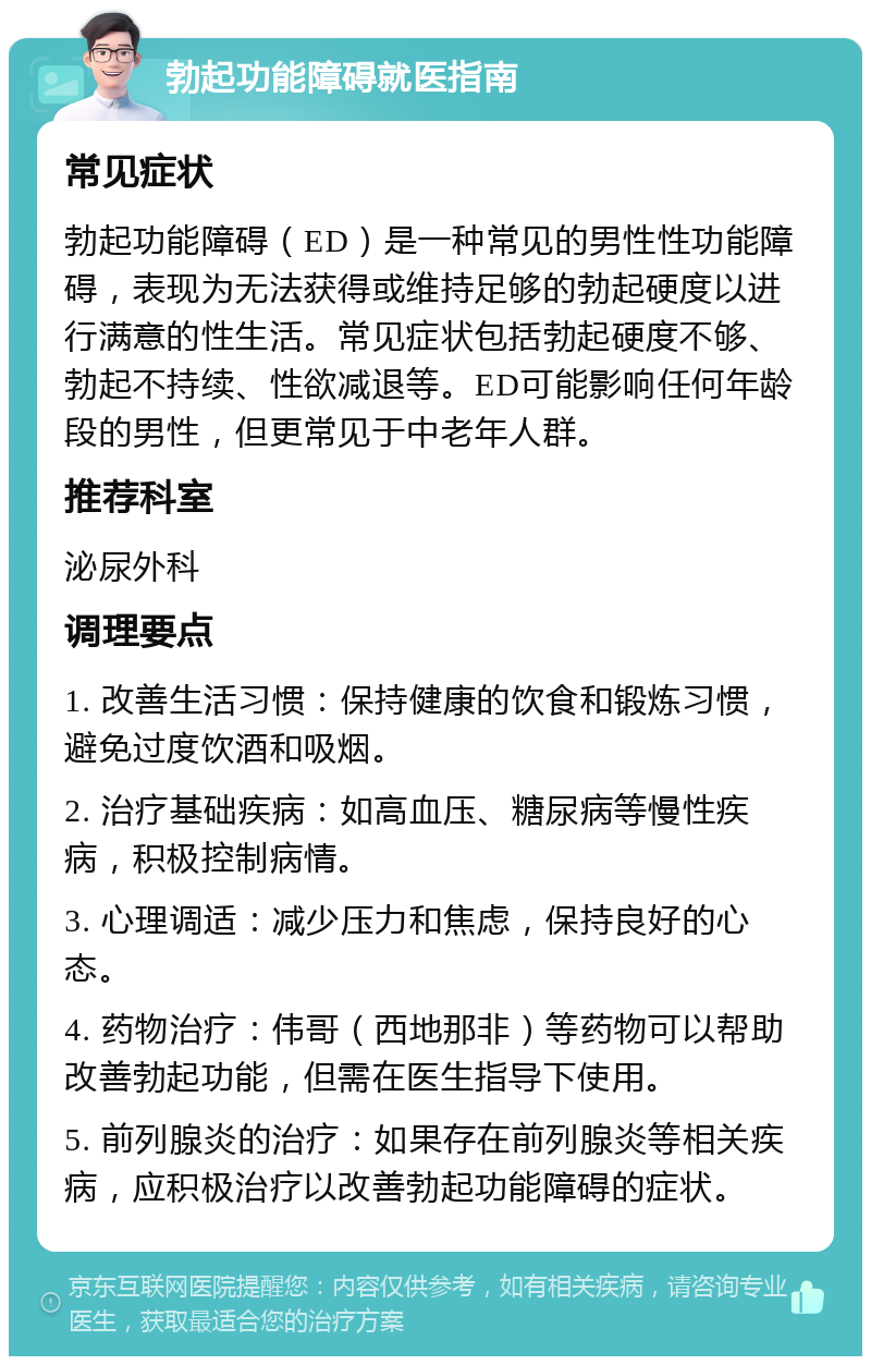 勃起功能障碍就医指南 常见症状 勃起功能障碍（ED）是一种常见的男性性功能障碍，表现为无法获得或维持足够的勃起硬度以进行满意的性生活。常见症状包括勃起硬度不够、勃起不持续、性欲减退等。ED可能影响任何年龄段的男性，但更常见于中老年人群。 推荐科室 泌尿外科 调理要点 1. 改善生活习惯：保持健康的饮食和锻炼习惯，避免过度饮酒和吸烟。 2. 治疗基础疾病：如高血压、糖尿病等慢性疾病，积极控制病情。 3. 心理调适：减少压力和焦虑，保持良好的心态。 4. 药物治疗：伟哥（西地那非）等药物可以帮助改善勃起功能，但需在医生指导下使用。 5. 前列腺炎的治疗：如果存在前列腺炎等相关疾病，应积极治疗以改善勃起功能障碍的症状。