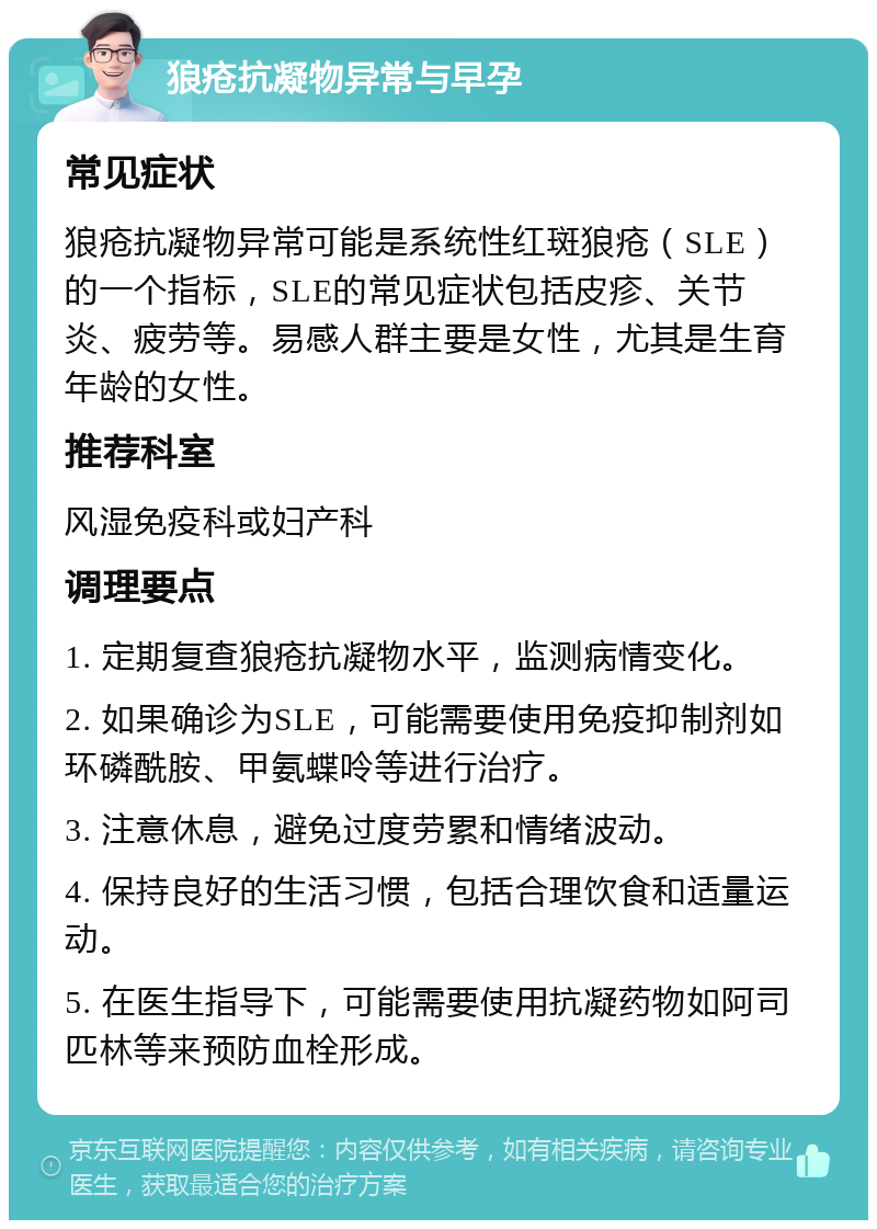 狼疮抗凝物异常与早孕 常见症状 狼疮抗凝物异常可能是系统性红斑狼疮（SLE）的一个指标，SLE的常见症状包括皮疹、关节炎、疲劳等。易感人群主要是女性，尤其是生育年龄的女性。 推荐科室 风湿免疫科或妇产科 调理要点 1. 定期复查狼疮抗凝物水平，监测病情变化。 2. 如果确诊为SLE，可能需要使用免疫抑制剂如环磷酰胺、甲氨蝶呤等进行治疗。 3. 注意休息，避免过度劳累和情绪波动。 4. 保持良好的生活习惯，包括合理饮食和适量运动。 5. 在医生指导下，可能需要使用抗凝药物如阿司匹林等来预防血栓形成。