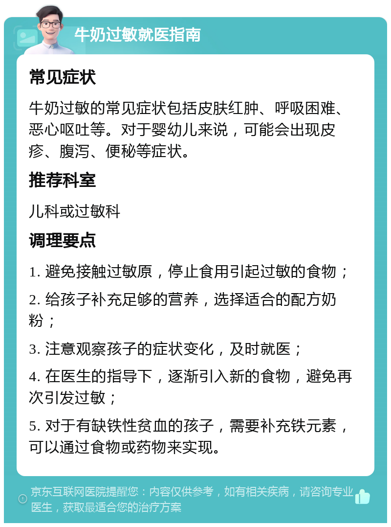 牛奶过敏就医指南 常见症状 牛奶过敏的常见症状包括皮肤红肿、呼吸困难、恶心呕吐等。对于婴幼儿来说，可能会出现皮疹、腹泻、便秘等症状。 推荐科室 儿科或过敏科 调理要点 1. 避免接触过敏原，停止食用引起过敏的食物； 2. 给孩子补充足够的营养，选择适合的配方奶粉； 3. 注意观察孩子的症状变化，及时就医； 4. 在医生的指导下，逐渐引入新的食物，避免再次引发过敏； 5. 对于有缺铁性贫血的孩子，需要补充铁元素，可以通过食物或药物来实现。