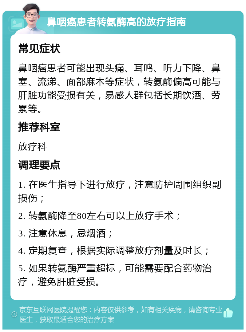 鼻咽癌患者转氨酶高的放疗指南 常见症状 鼻咽癌患者可能出现头痛、耳鸣、听力下降、鼻塞、流涕、面部麻木等症状，转氨酶偏高可能与肝脏功能受损有关，易感人群包括长期饮酒、劳累等。 推荐科室 放疗科 调理要点 1. 在医生指导下进行放疗，注意防护周围组织副损伤； 2. 转氨酶降至80左右可以上放疗手术； 3. 注意休息，忌烟酒； 4. 定期复查，根据实际调整放疗剂量及时长； 5. 如果转氨酶严重超标，可能需要配合药物治疗，避免肝脏受损。