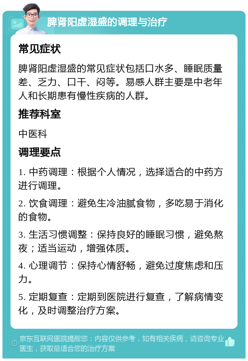 脾肾阳虚湿盛的调理与治疗 常见症状 脾肾阳虚湿盛的常见症状包括口水多、睡眠质量差、乏力、口干、闷等。易感人群主要是中老年人和长期患有慢性疾病的人群。 推荐科室 中医科 调理要点 1. 中药调理：根据个人情况，选择适合的中药方进行调理。 2. 饮食调理：避免生冷油腻食物，多吃易于消化的食物。 3. 生活习惯调整：保持良好的睡眠习惯，避免熬夜；适当运动，增强体质。 4. 心理调节：保持心情舒畅，避免过度焦虑和压力。 5. 定期复查：定期到医院进行复查，了解病情变化，及时调整治疗方案。