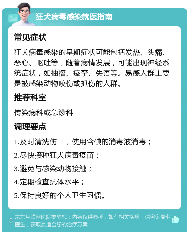 狂犬病毒感染就医指南 常见症状 狂犬病毒感染的早期症状可能包括发热、头痛、恶心、呕吐等，随着病情发展，可能出现神经系统症状，如抽搐、痉挛、失语等。易感人群主要是被感染动物咬伤或抓伤的人群。 推荐科室 传染病科或急诊科 调理要点 1.及时清洗伤口，使用含碘的消毒液消毒； 2.尽快接种狂犬病毒疫苗； 3.避免与感染动物接触； 4.定期检查抗体水平； 5.保持良好的个人卫生习惯。