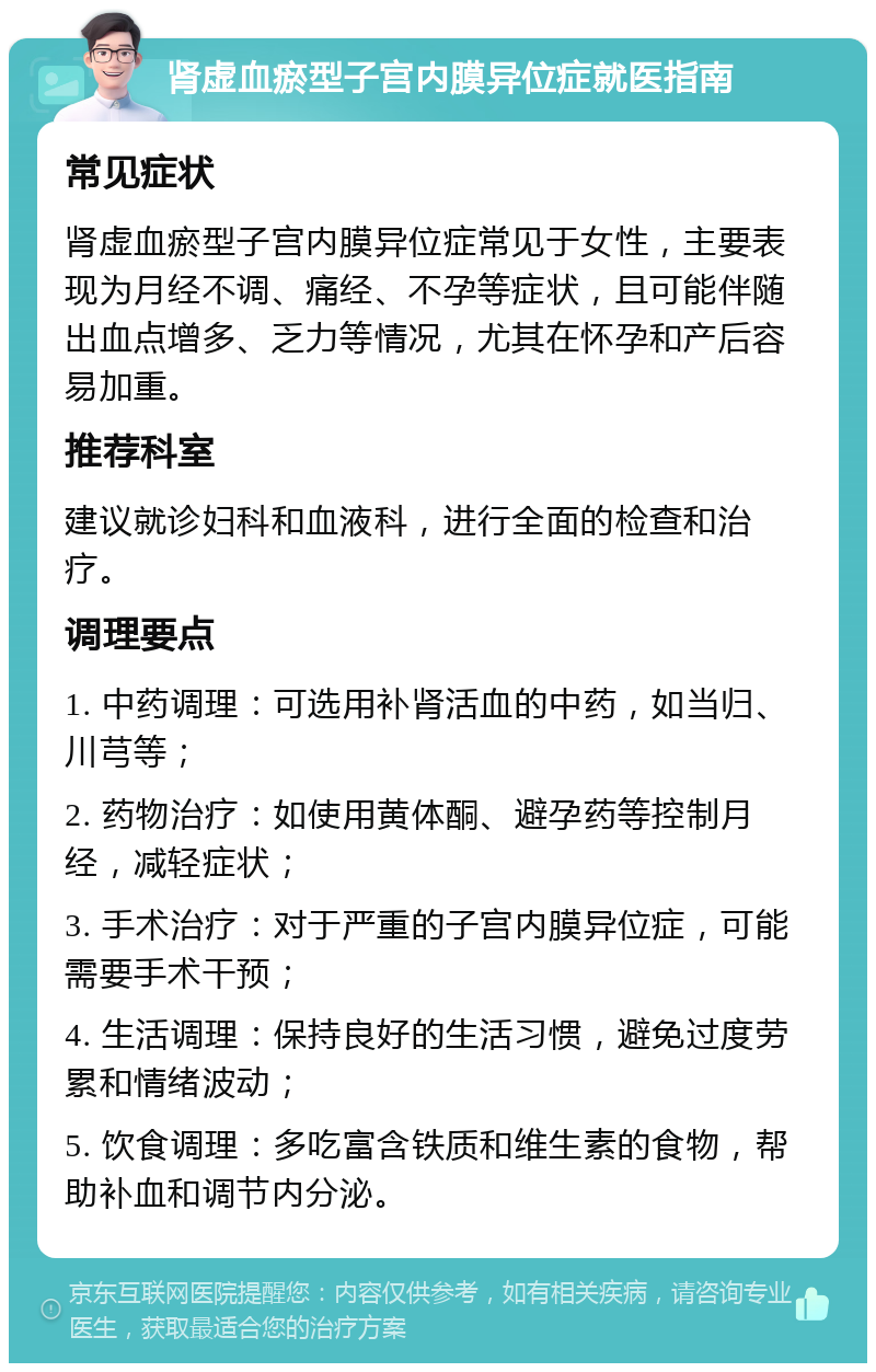 肾虚血瘀型子宫内膜异位症就医指南 常见症状 肾虚血瘀型子宫内膜异位症常见于女性，主要表现为月经不调、痛经、不孕等症状，且可能伴随出血点增多、乏力等情况，尤其在怀孕和产后容易加重。 推荐科室 建议就诊妇科和血液科，进行全面的检查和治疗。 调理要点 1. 中药调理：可选用补肾活血的中药，如当归、川芎等； 2. 药物治疗：如使用黄体酮、避孕药等控制月经，减轻症状； 3. 手术治疗：对于严重的子宫内膜异位症，可能需要手术干预； 4. 生活调理：保持良好的生活习惯，避免过度劳累和情绪波动； 5. 饮食调理：多吃富含铁质和维生素的食物，帮助补血和调节内分泌。