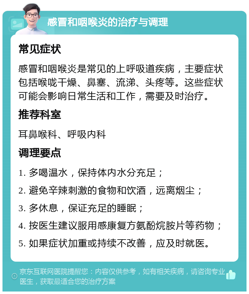 感冒和咽喉炎的治疗与调理 常见症状 感冒和咽喉炎是常见的上呼吸道疾病，主要症状包括喉咙干燥、鼻塞、流涕、头疼等。这些症状可能会影响日常生活和工作，需要及时治疗。 推荐科室 耳鼻喉科、呼吸内科 调理要点 1. 多喝温水，保持体内水分充足； 2. 避免辛辣刺激的食物和饮酒，远离烟尘； 3. 多休息，保证充足的睡眠； 4. 按医生建议服用感康复方氨酚烷胺片等药物； 5. 如果症状加重或持续不改善，应及时就医。