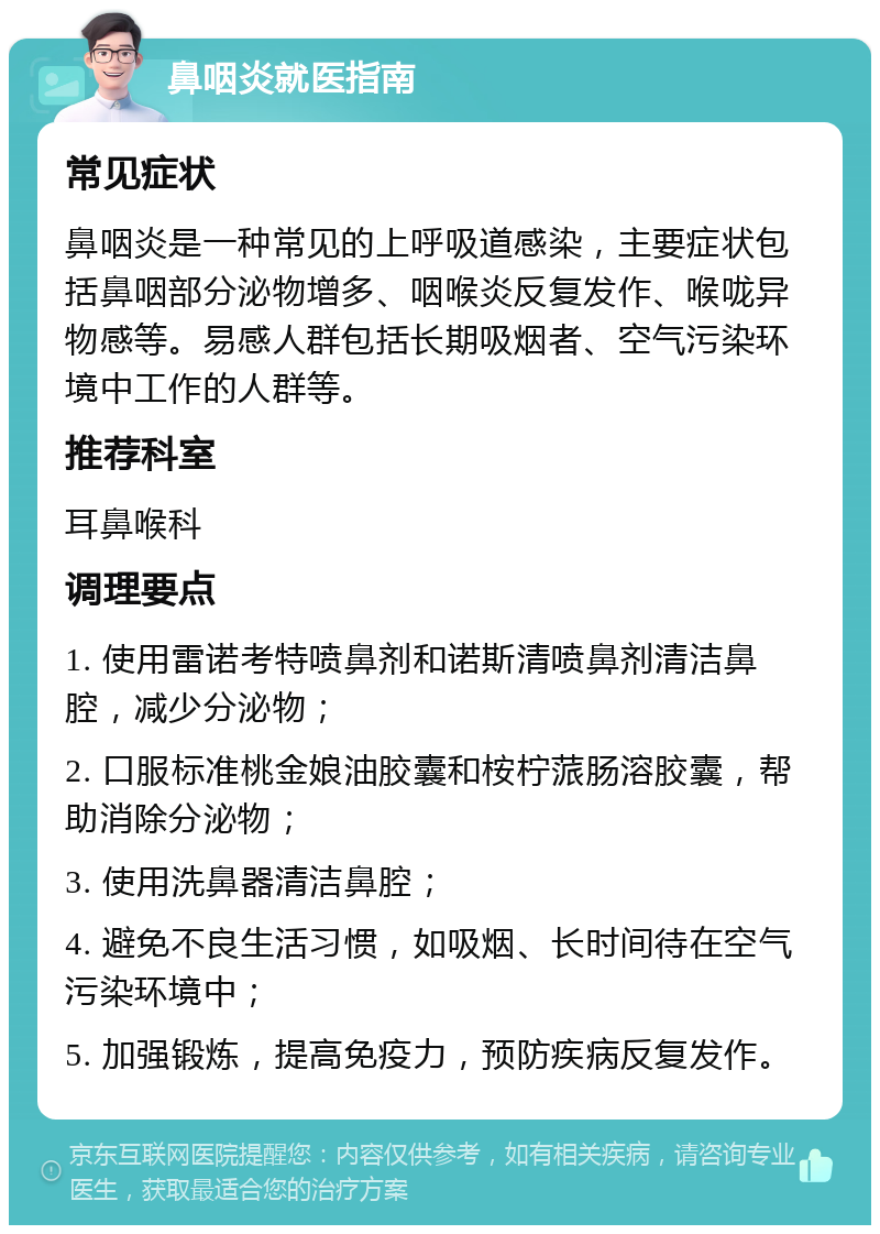 鼻咽炎就医指南 常见症状 鼻咽炎是一种常见的上呼吸道感染，主要症状包括鼻咽部分泌物增多、咽喉炎反复发作、喉咙异物感等。易感人群包括长期吸烟者、空气污染环境中工作的人群等。 推荐科室 耳鼻喉科 调理要点 1. 使用雷诺考特喷鼻剂和诺斯清喷鼻剂清洁鼻腔，减少分泌物； 2. 口服标准桃金娘油胶囊和桉柠蒎肠溶胶囊，帮助消除分泌物； 3. 使用洗鼻器清洁鼻腔； 4. 避免不良生活习惯，如吸烟、长时间待在空气污染环境中； 5. 加强锻炼，提高免疫力，预防疾病反复发作。