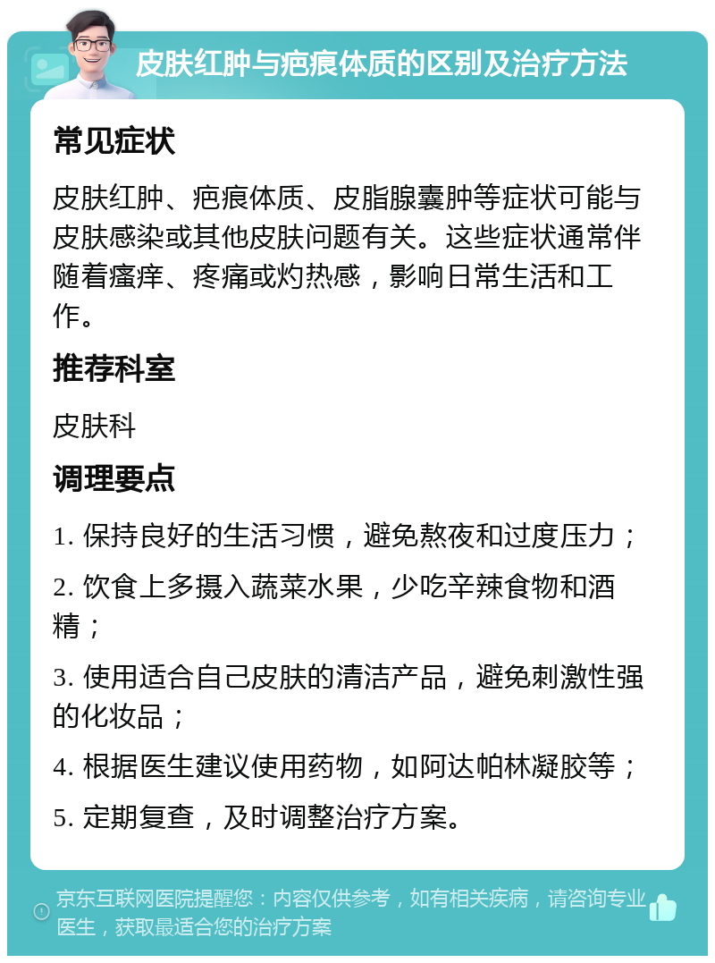 皮肤红肿与疤痕体质的区别及治疗方法 常见症状 皮肤红肿、疤痕体质、皮脂腺囊肿等症状可能与皮肤感染或其他皮肤问题有关。这些症状通常伴随着瘙痒、疼痛或灼热感，影响日常生活和工作。 推荐科室 皮肤科 调理要点 1. 保持良好的生活习惯，避免熬夜和过度压力； 2. 饮食上多摄入蔬菜水果，少吃辛辣食物和酒精； 3. 使用适合自己皮肤的清洁产品，避免刺激性强的化妆品； 4. 根据医生建议使用药物，如阿达帕林凝胶等； 5. 定期复查，及时调整治疗方案。