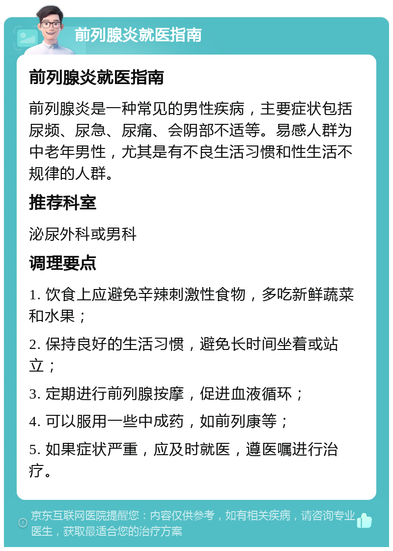 前列腺炎就医指南 前列腺炎就医指南 前列腺炎是一种常见的男性疾病，主要症状包括尿频、尿急、尿痛、会阴部不适等。易感人群为中老年男性，尤其是有不良生活习惯和性生活不规律的人群。 推荐科室 泌尿外科或男科 调理要点 1. 饮食上应避免辛辣刺激性食物，多吃新鲜蔬菜和水果； 2. 保持良好的生活习惯，避免长时间坐着或站立； 3. 定期进行前列腺按摩，促进血液循环； 4. 可以服用一些中成药，如前列康等； 5. 如果症状严重，应及时就医，遵医嘱进行治疗。