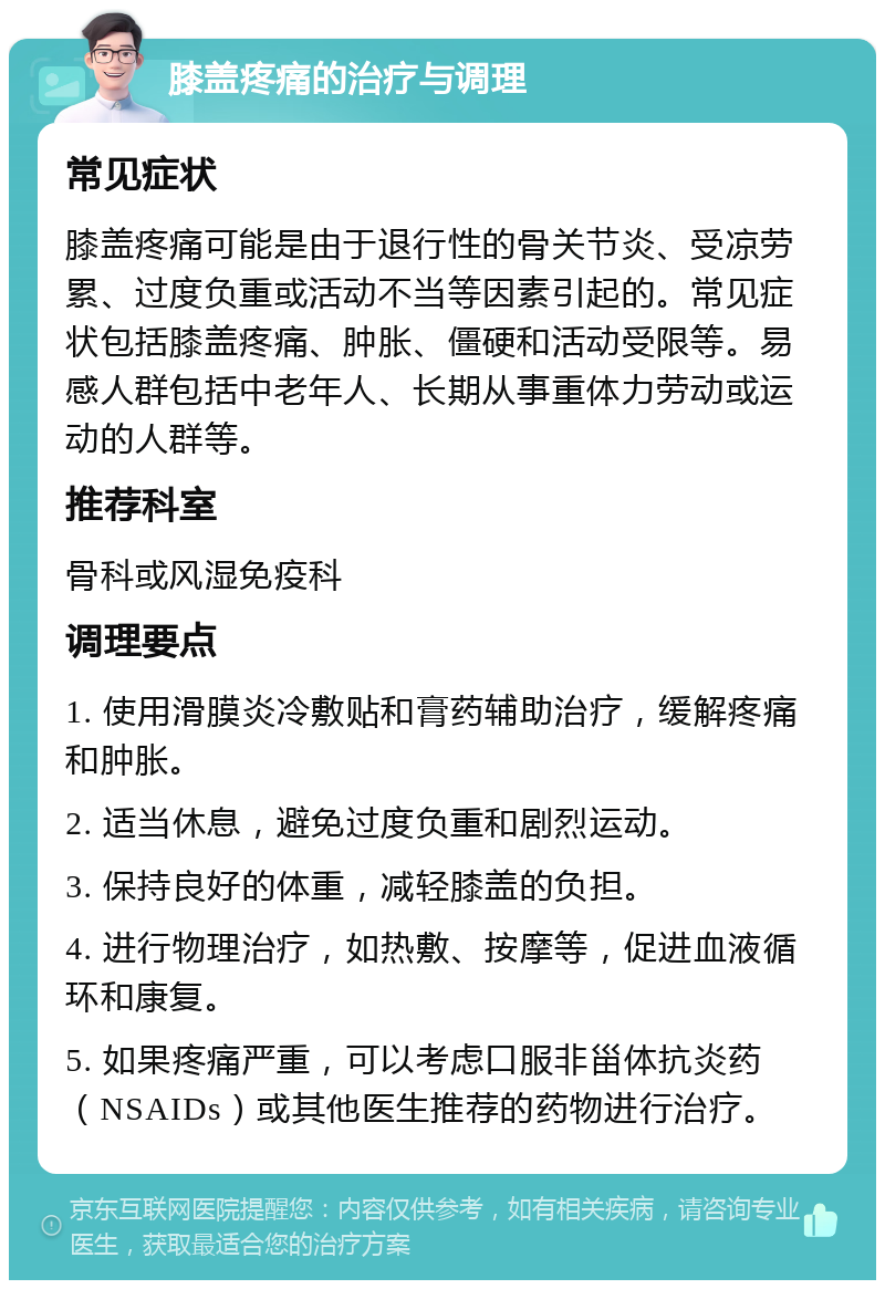 膝盖疼痛的治疗与调理 常见症状 膝盖疼痛可能是由于退行性的骨关节炎、受凉劳累、过度负重或活动不当等因素引起的。常见症状包括膝盖疼痛、肿胀、僵硬和活动受限等。易感人群包括中老年人、长期从事重体力劳动或运动的人群等。 推荐科室 骨科或风湿免疫科 调理要点 1. 使用滑膜炎冷敷贴和膏药辅助治疗，缓解疼痛和肿胀。 2. 适当休息，避免过度负重和剧烈运动。 3. 保持良好的体重，减轻膝盖的负担。 4. 进行物理治疗，如热敷、按摩等，促进血液循环和康复。 5. 如果疼痛严重，可以考虑口服非甾体抗炎药（NSAIDs）或其他医生推荐的药物进行治疗。