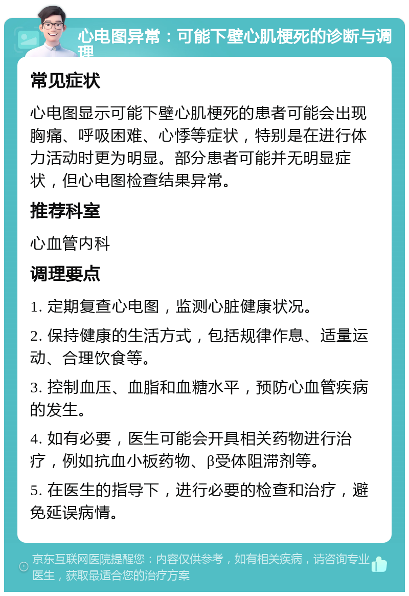 心电图异常：可能下壁心肌梗死的诊断与调理 常见症状 心电图显示可能下壁心肌梗死的患者可能会出现胸痛、呼吸困难、心悸等症状，特别是在进行体力活动时更为明显。部分患者可能并无明显症状，但心电图检查结果异常。 推荐科室 心血管内科 调理要点 1. 定期复查心电图，监测心脏健康状况。 2. 保持健康的生活方式，包括规律作息、适量运动、合理饮食等。 3. 控制血压、血脂和血糖水平，预防心血管疾病的发生。 4. 如有必要，医生可能会开具相关药物进行治疗，例如抗血小板药物、β受体阻滞剂等。 5. 在医生的指导下，进行必要的检查和治疗，避免延误病情。