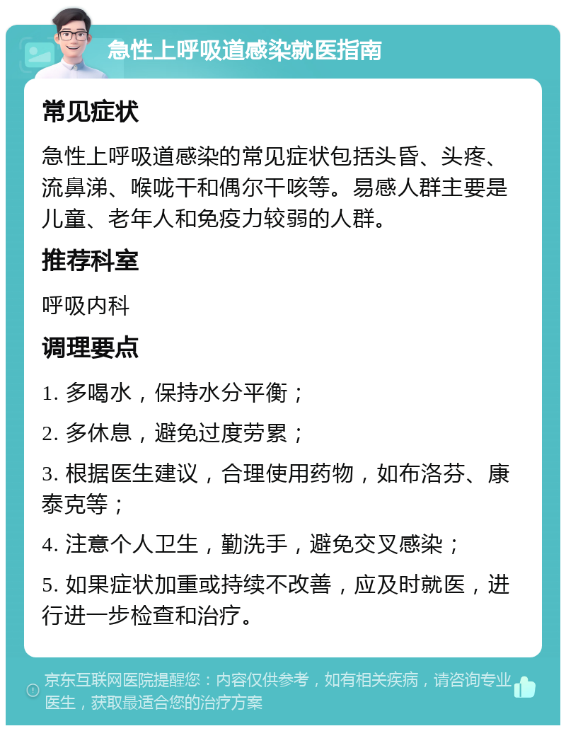 急性上呼吸道感染就医指南 常见症状 急性上呼吸道感染的常见症状包括头昏、头疼、流鼻涕、喉咙干和偶尔干咳等。易感人群主要是儿童、老年人和免疫力较弱的人群。 推荐科室 呼吸内科 调理要点 1. 多喝水，保持水分平衡； 2. 多休息，避免过度劳累； 3. 根据医生建议，合理使用药物，如布洛芬、康泰克等； 4. 注意个人卫生，勤洗手，避免交叉感染； 5. 如果症状加重或持续不改善，应及时就医，进行进一步检查和治疗。