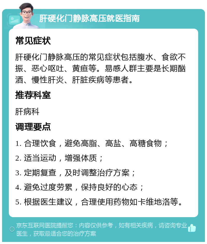 肝硬化门静脉高压就医指南 常见症状 肝硬化门静脉高压的常见症状包括腹水、食欲不振、恶心呕吐、黄疸等。易感人群主要是长期酗酒、慢性肝炎、肝脏疾病等患者。 推荐科室 肝病科 调理要点 1. 合理饮食，避免高脂、高盐、高糖食物； 2. 适当运动，增强体质； 3. 定期复查，及时调整治疗方案； 4. 避免过度劳累，保持良好的心态； 5. 根据医生建议，合理使用药物如卡维地洛等。