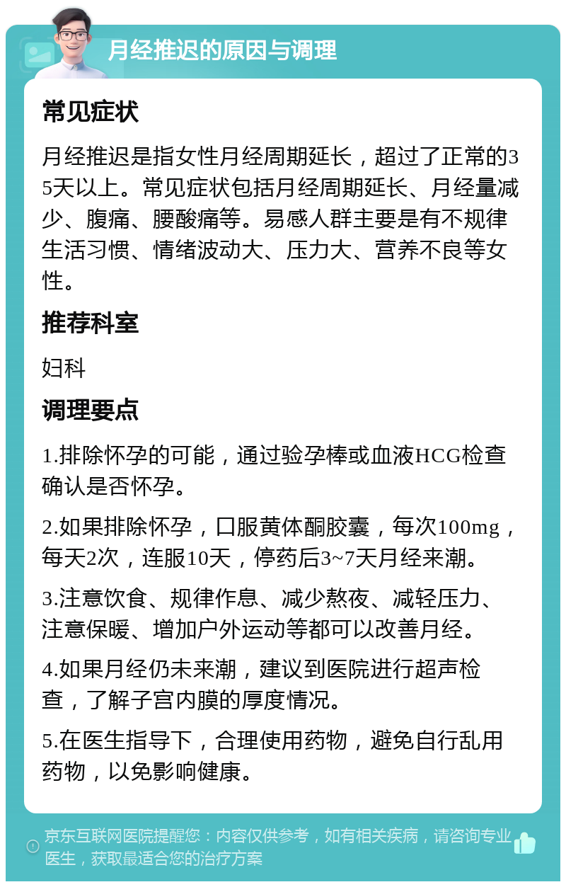 月经推迟的原因与调理 常见症状 月经推迟是指女性月经周期延长，超过了正常的35天以上。常见症状包括月经周期延长、月经量减少、腹痛、腰酸痛等。易感人群主要是有不规律生活习惯、情绪波动大、压力大、营养不良等女性。 推荐科室 妇科 调理要点 1.排除怀孕的可能，通过验孕棒或血液HCG检查确认是否怀孕。 2.如果排除怀孕，口服黄体酮胶囊，每次100mg，每天2次，连服10天，停药后3~7天月经来潮。 3.注意饮食、规律作息、减少熬夜、减轻压力、注意保暖、增加户外运动等都可以改善月经。 4.如果月经仍未来潮，建议到医院进行超声检查，了解子宫内膜的厚度情况。 5.在医生指导下，合理使用药物，避免自行乱用药物，以免影响健康。