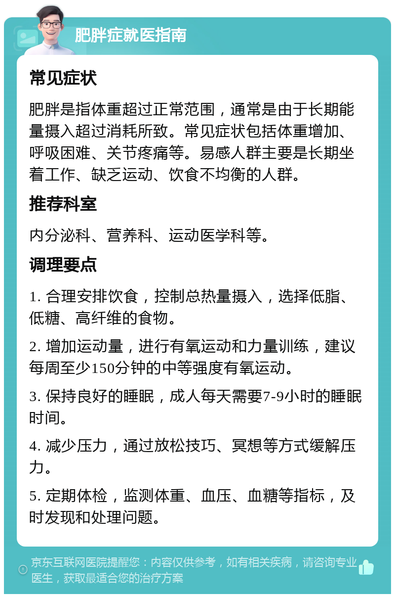 肥胖症就医指南 常见症状 肥胖是指体重超过正常范围，通常是由于长期能量摄入超过消耗所致。常见症状包括体重增加、呼吸困难、关节疼痛等。易感人群主要是长期坐着工作、缺乏运动、饮食不均衡的人群。 推荐科室 内分泌科、营养科、运动医学科等。 调理要点 1. 合理安排饮食，控制总热量摄入，选择低脂、低糖、高纤维的食物。 2. 增加运动量，进行有氧运动和力量训练，建议每周至少150分钟的中等强度有氧运动。 3. 保持良好的睡眠，成人每天需要7-9小时的睡眠时间。 4. 减少压力，通过放松技巧、冥想等方式缓解压力。 5. 定期体检，监测体重、血压、血糖等指标，及时发现和处理问题。