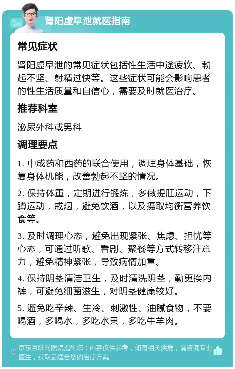 肾阳虚早泄就医指南 常见症状 肾阳虚早泄的常见症状包括性生活中途疲软、勃起不坚、射精过快等。这些症状可能会影响患者的性生活质量和自信心，需要及时就医治疗。 推荐科室 泌尿外科或男科 调理要点 1. 中成药和西药的联合使用，调理身体基础，恢复身体机能，改善勃起不坚的情况。 2. 保持体重，定期进行锻炼，多做提肛运动，下蹲运动，戒烟，避免饮酒，以及摄取均衡营养饮食等。 3. 及时调理心态，避免出现紧张、焦虑、担忧等心态，可通过听歌、看剧、聚餐等方式转移注意力，避免精神紧张，导致病情加重。 4. 保持阴茎清洁卫生，及时清洗阴茎，勤更换内裤，可避免细菌滋生，对阴茎健康较好。 5. 避免吃辛辣、生冷、刺激性、油腻食物，不要喝酒，多喝水，多吃水果，多吃牛羊肉。