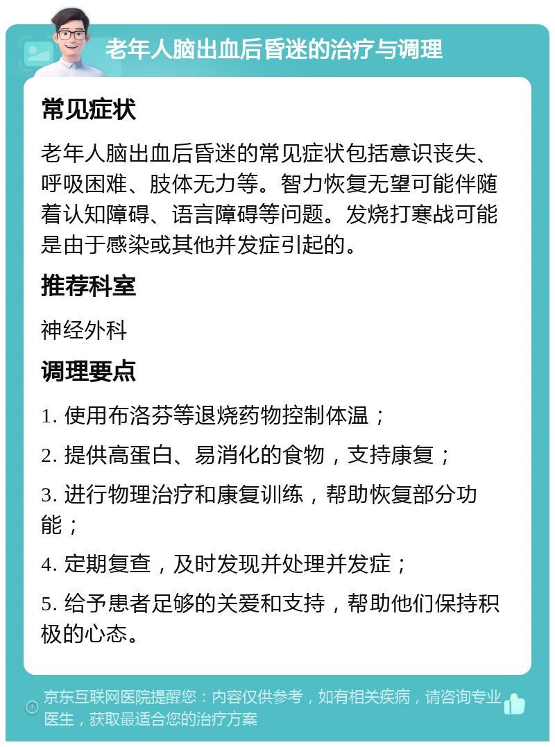 老年人脑出血后昏迷的治疗与调理 常见症状 老年人脑出血后昏迷的常见症状包括意识丧失、呼吸困难、肢体无力等。智力恢复无望可能伴随着认知障碍、语言障碍等问题。发烧打寒战可能是由于感染或其他并发症引起的。 推荐科室 神经外科 调理要点 1. 使用布洛芬等退烧药物控制体温； 2. 提供高蛋白、易消化的食物，支持康复； 3. 进行物理治疗和康复训练，帮助恢复部分功能； 4. 定期复查，及时发现并处理并发症； 5. 给予患者足够的关爱和支持，帮助他们保持积极的心态。