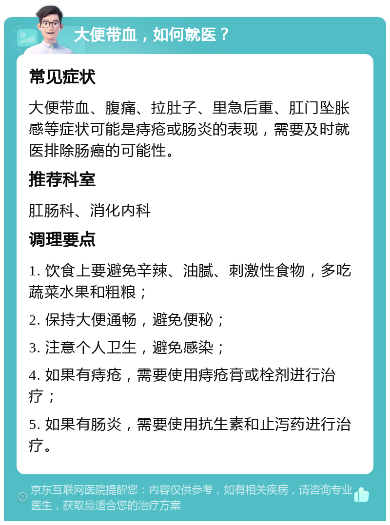 大便带血，如何就医？ 常见症状 大便带血、腹痛、拉肚子、里急后重、肛门坠胀感等症状可能是痔疮或肠炎的表现，需要及时就医排除肠癌的可能性。 推荐科室 肛肠科、消化内科 调理要点 1. 饮食上要避免辛辣、油腻、刺激性食物，多吃蔬菜水果和粗粮； 2. 保持大便通畅，避免便秘； 3. 注意个人卫生，避免感染； 4. 如果有痔疮，需要使用痔疮膏或栓剂进行治疗； 5. 如果有肠炎，需要使用抗生素和止泻药进行治疗。