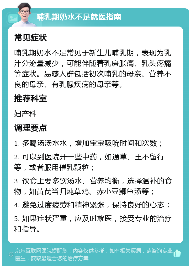 哺乳期奶水不足就医指南 常见症状 哺乳期奶水不足常见于新生儿哺乳期，表现为乳汁分泌量减少，可能伴随着乳房胀痛、乳头疼痛等症状。易感人群包括初次哺乳的母亲、营养不良的母亲、有乳腺疾病的母亲等。 推荐科室 妇产科 调理要点 1. 多喝汤汤水水，增加宝宝吸吮时间和次数； 2. 可以到医院开一些中药，如通草、王不留行等，或者服用催乳颗粒； 3. 饮食上要多饮汤水、营养均衡，选择温补的食物，如黄芪当归炖草鸡、赤小豆鲫鱼汤等； 4. 避免过度疲劳和精神紧张，保持良好的心态； 5. 如果症状严重，应及时就医，接受专业的治疗和指导。