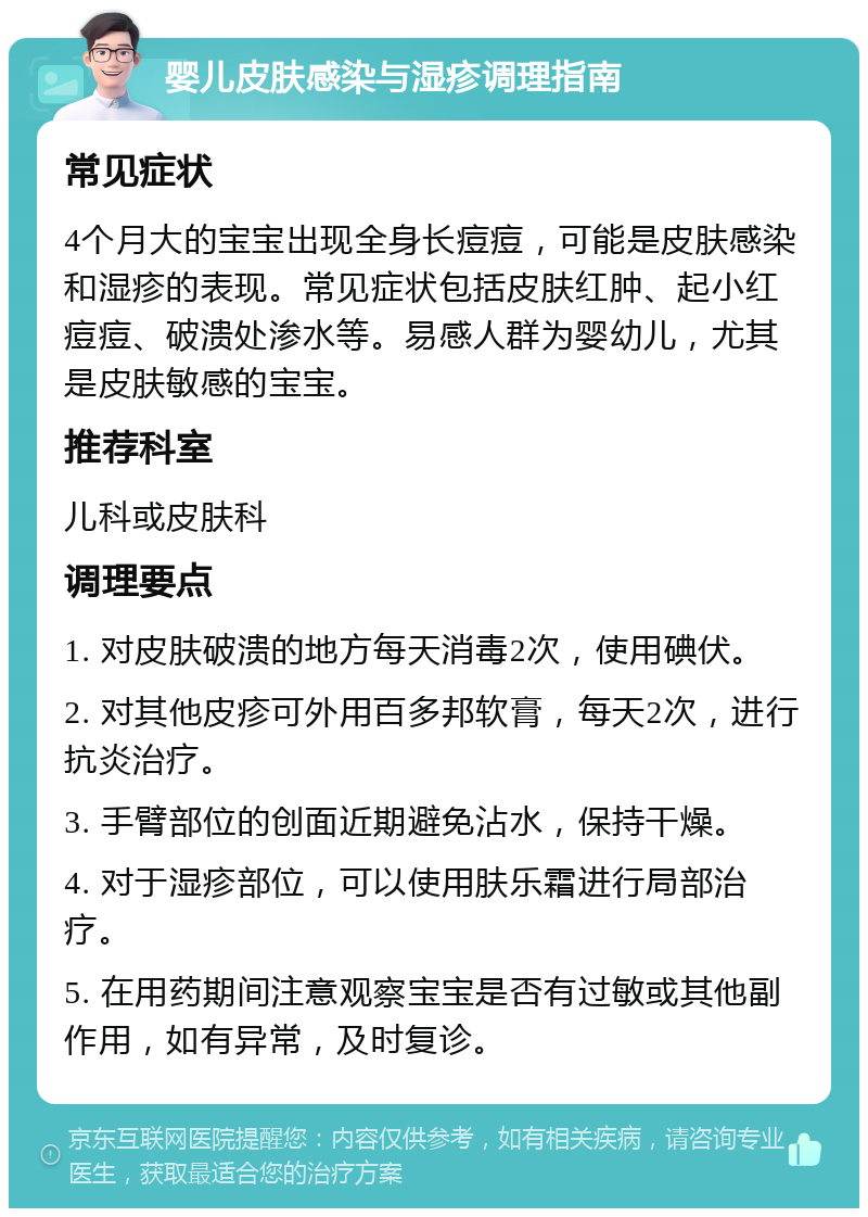 婴儿皮肤感染与湿疹调理指南 常见症状 4个月大的宝宝出现全身长痘痘，可能是皮肤感染和湿疹的表现。常见症状包括皮肤红肿、起小红痘痘、破溃处渗水等。易感人群为婴幼儿，尤其是皮肤敏感的宝宝。 推荐科室 儿科或皮肤科 调理要点 1. 对皮肤破溃的地方每天消毒2次，使用碘伏。 2. 对其他皮疹可外用百多邦软膏，每天2次，进行抗炎治疗。 3. 手臂部位的创面近期避免沾水，保持干燥。 4. 对于湿疹部位，可以使用肤乐霜进行局部治疗。 5. 在用药期间注意观察宝宝是否有过敏或其他副作用，如有异常，及时复诊。