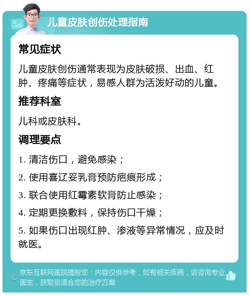 儿童皮肤创伤处理指南 常见症状 儿童皮肤创伤通常表现为皮肤破损、出血、红肿、疼痛等症状，易感人群为活泼好动的儿童。 推荐科室 儿科或皮肤科。 调理要点 1. 清洁伤口，避免感染； 2. 使用喜辽妥乳膏预防疤痕形成； 3. 联合使用红霉素软膏防止感染； 4. 定期更换敷料，保持伤口干燥； 5. 如果伤口出现红肿、渗液等异常情况，应及时就医。