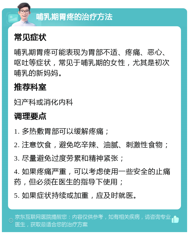 哺乳期胃疼的治疗方法 常见症状 哺乳期胃疼可能表现为胃部不适、疼痛、恶心、呕吐等症状，常见于哺乳期的女性，尤其是初次哺乳的新妈妈。 推荐科室 妇产科或消化内科 调理要点 1. 多热敷胃部可以缓解疼痛； 2. 注意饮食，避免吃辛辣、油腻、刺激性食物； 3. 尽量避免过度劳累和精神紧张； 4. 如果疼痛严重，可以考虑使用一些安全的止痛药，但必须在医生的指导下使用； 5. 如果症状持续或加重，应及时就医。