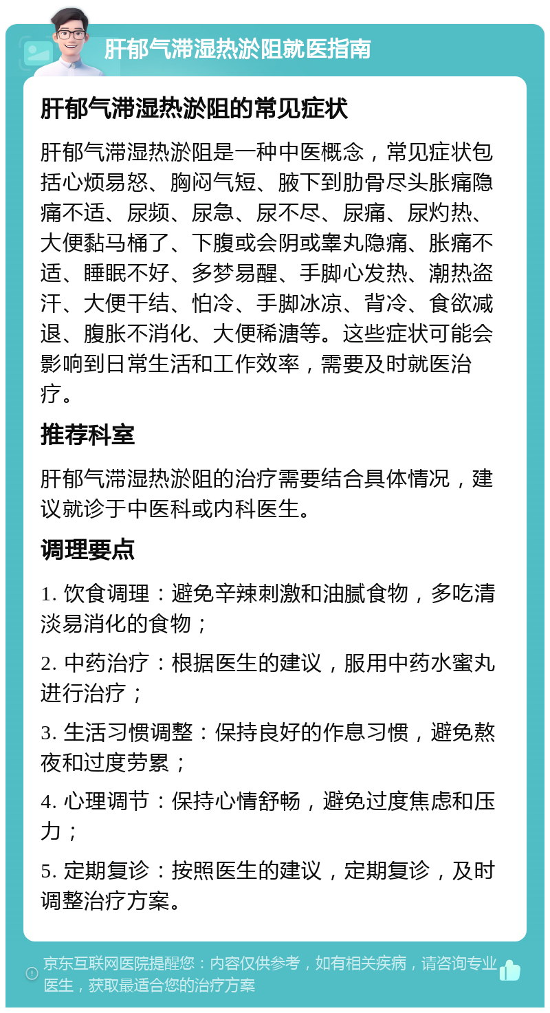 肝郁气滞湿热淤阻就医指南 肝郁气滞湿热淤阻的常见症状 肝郁气滞湿热淤阻是一种中医概念，常见症状包括心烦易怒、胸闷气短、腋下到肋骨尽头胀痛隐痛不适、尿频、尿急、尿不尽、尿痛、尿灼热、大便黏马桶了、下腹或会阴或睾丸隐痛、胀痛不适、睡眠不好、多梦易醒、手脚心发热、潮热盗汗、大便干结、怕冷、手脚冰凉、背冷、食欲减退、腹胀不消化、大便稀溏等。这些症状可能会影响到日常生活和工作效率，需要及时就医治疗。 推荐科室 肝郁气滞湿热淤阻的治疗需要结合具体情况，建议就诊于中医科或内科医生。 调理要点 1. 饮食调理：避免辛辣刺激和油腻食物，多吃清淡易消化的食物； 2. 中药治疗：根据医生的建议，服用中药水蜜丸进行治疗； 3. 生活习惯调整：保持良好的作息习惯，避免熬夜和过度劳累； 4. 心理调节：保持心情舒畅，避免过度焦虑和压力； 5. 定期复诊：按照医生的建议，定期复诊，及时调整治疗方案。