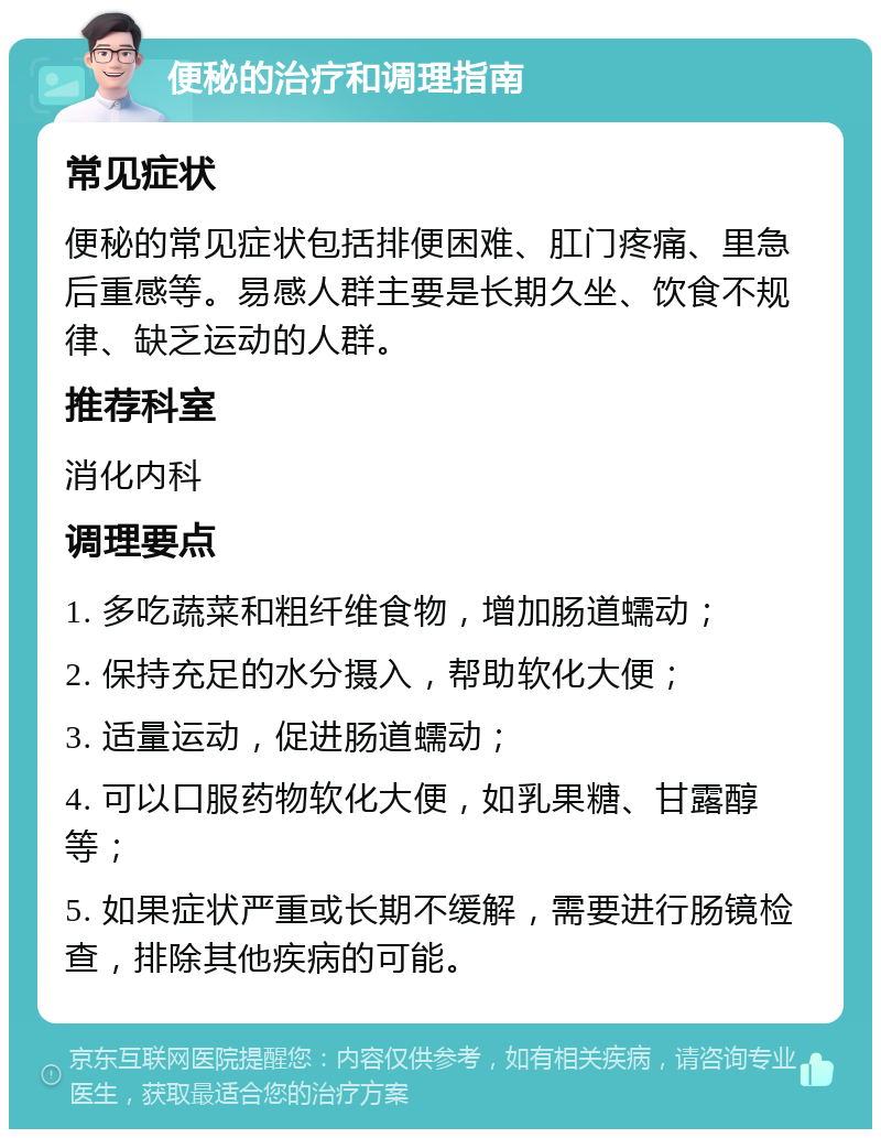 便秘的治疗和调理指南 常见症状 便秘的常见症状包括排便困难、肛门疼痛、里急后重感等。易感人群主要是长期久坐、饮食不规律、缺乏运动的人群。 推荐科室 消化内科 调理要点 1. 多吃蔬菜和粗纤维食物，增加肠道蠕动； 2. 保持充足的水分摄入，帮助软化大便； 3. 适量运动，促进肠道蠕动； 4. 可以口服药物软化大便，如乳果糖、甘露醇等； 5. 如果症状严重或长期不缓解，需要进行肠镜检查，排除其他疾病的可能。