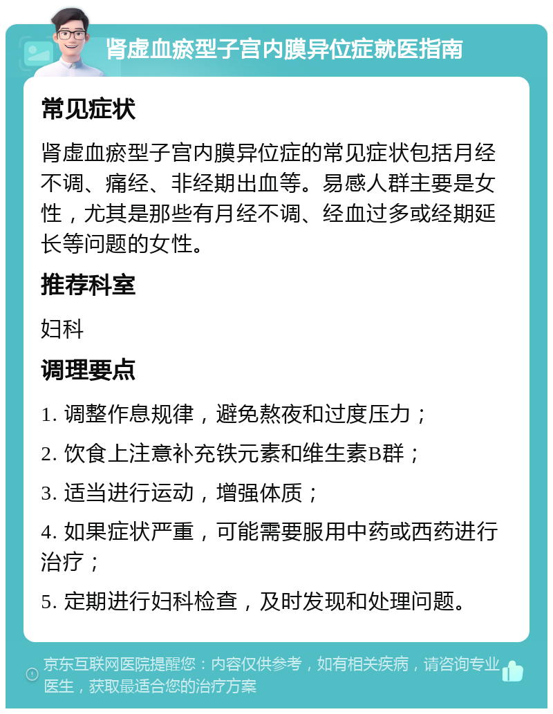 肾虚血瘀型子宫内膜异位症就医指南 常见症状 肾虚血瘀型子宫内膜异位症的常见症状包括月经不调、痛经、非经期出血等。易感人群主要是女性，尤其是那些有月经不调、经血过多或经期延长等问题的女性。 推荐科室 妇科 调理要点 1. 调整作息规律，避免熬夜和过度压力； 2. 饮食上注意补充铁元素和维生素B群； 3. 适当进行运动，增强体质； 4. 如果症状严重，可能需要服用中药或西药进行治疗； 5. 定期进行妇科检查，及时发现和处理问题。