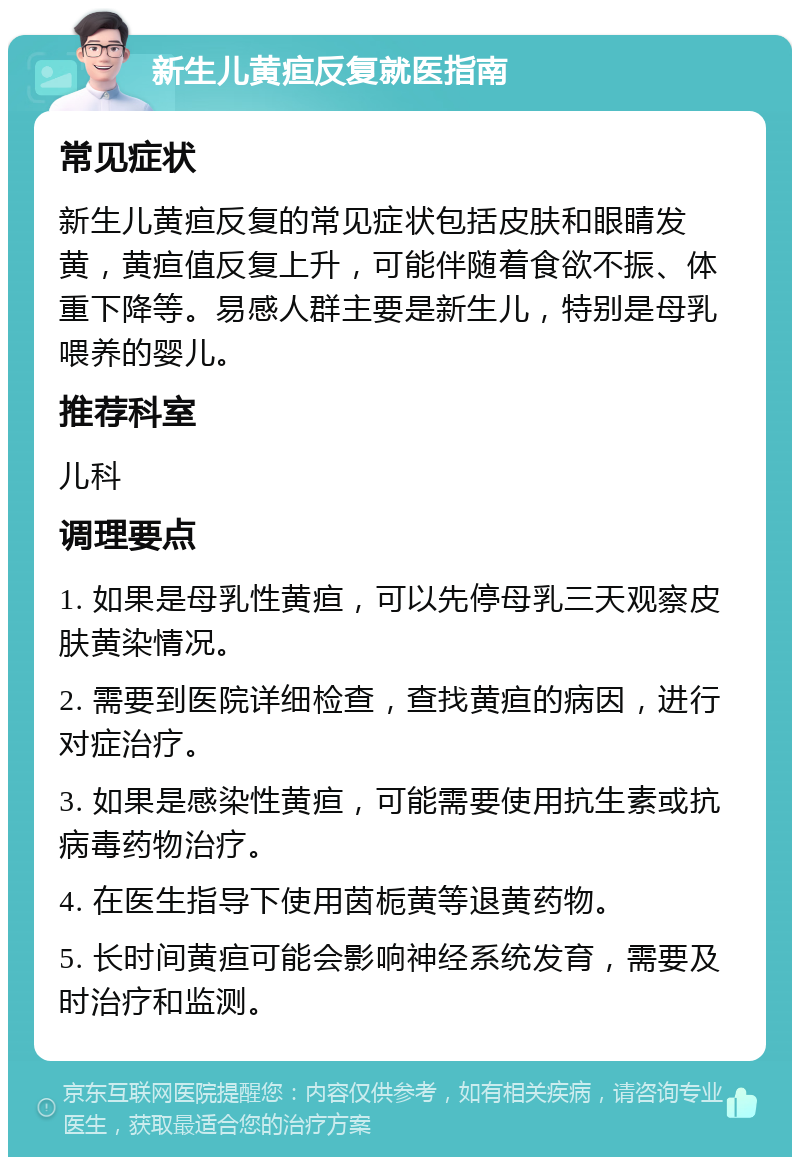 新生儿黄疸反复就医指南 常见症状 新生儿黄疸反复的常见症状包括皮肤和眼睛发黄，黄疸值反复上升，可能伴随着食欲不振、体重下降等。易感人群主要是新生儿，特别是母乳喂养的婴儿。 推荐科室 儿科 调理要点 1. 如果是母乳性黄疸，可以先停母乳三天观察皮肤黄染情况。 2. 需要到医院详细检查，查找黄疸的病因，进行对症治疗。 3. 如果是感染性黄疸，可能需要使用抗生素或抗病毒药物治疗。 4. 在医生指导下使用茵栀黄等退黄药物。 5. 长时间黄疸可能会影响神经系统发育，需要及时治疗和监测。