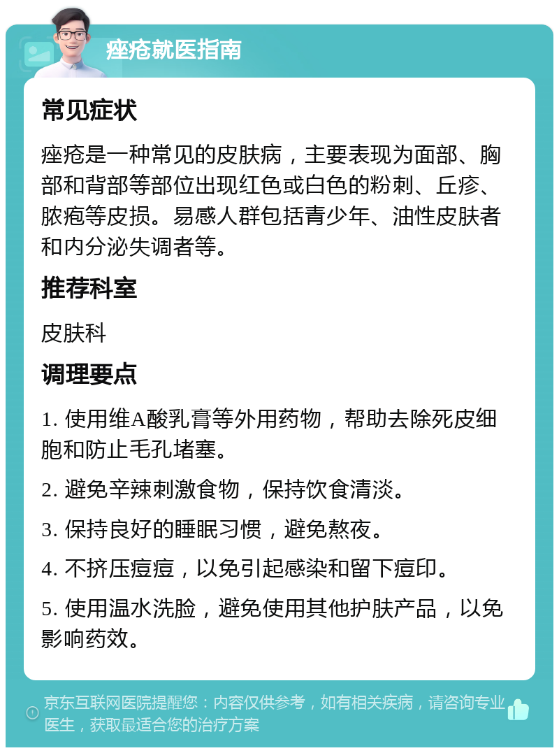 痤疮就医指南 常见症状 痤疮是一种常见的皮肤病，主要表现为面部、胸部和背部等部位出现红色或白色的粉刺、丘疹、脓疱等皮损。易感人群包括青少年、油性皮肤者和内分泌失调者等。 推荐科室 皮肤科 调理要点 1. 使用维A酸乳膏等外用药物，帮助去除死皮细胞和防止毛孔堵塞。 2. 避免辛辣刺激食物，保持饮食清淡。 3. 保持良好的睡眠习惯，避免熬夜。 4. 不挤压痘痘，以免引起感染和留下痘印。 5. 使用温水洗脸，避免使用其他护肤产品，以免影响药效。