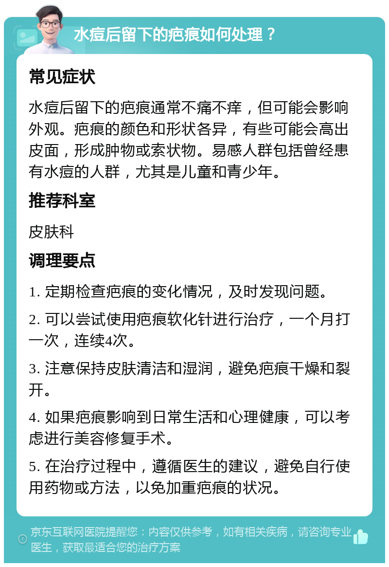 水痘后留下的疤痕如何处理？ 常见症状 水痘后留下的疤痕通常不痛不痒，但可能会影响外观。疤痕的颜色和形状各异，有些可能会高出皮面，形成肿物或索状物。易感人群包括曾经患有水痘的人群，尤其是儿童和青少年。 推荐科室 皮肤科 调理要点 1. 定期检查疤痕的变化情况，及时发现问题。 2. 可以尝试使用疤痕软化针进行治疗，一个月打一次，连续4次。 3. 注意保持皮肤清洁和湿润，避免疤痕干燥和裂开。 4. 如果疤痕影响到日常生活和心理健康，可以考虑进行美容修复手术。 5. 在治疗过程中，遵循医生的建议，避免自行使用药物或方法，以免加重疤痕的状况。