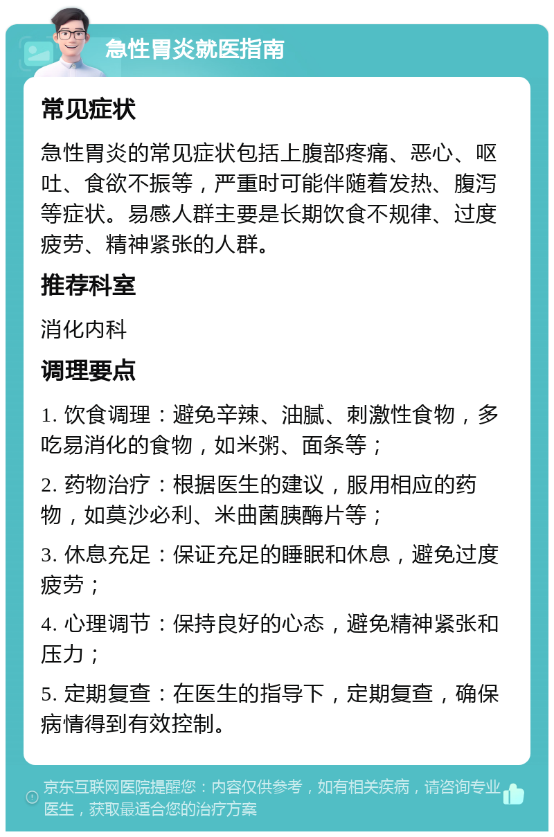 急性胃炎就医指南 常见症状 急性胃炎的常见症状包括上腹部疼痛、恶心、呕吐、食欲不振等，严重时可能伴随着发热、腹泻等症状。易感人群主要是长期饮食不规律、过度疲劳、精神紧张的人群。 推荐科室 消化内科 调理要点 1. 饮食调理：避免辛辣、油腻、刺激性食物，多吃易消化的食物，如米粥、面条等； 2. 药物治疗：根据医生的建议，服用相应的药物，如莫沙必利、米曲菌胰酶片等； 3. 休息充足：保证充足的睡眠和休息，避免过度疲劳； 4. 心理调节：保持良好的心态，避免精神紧张和压力； 5. 定期复查：在医生的指导下，定期复查，确保病情得到有效控制。