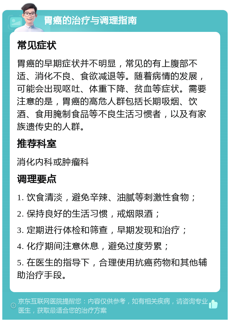 胃癌的治疗与调理指南 常见症状 胃癌的早期症状并不明显，常见的有上腹部不适、消化不良、食欲减退等。随着病情的发展，可能会出现呕吐、体重下降、贫血等症状。需要注意的是，胃癌的高危人群包括长期吸烟、饮酒、食用腌制食品等不良生活习惯者，以及有家族遗传史的人群。 推荐科室 消化内科或肿瘤科 调理要点 1. 饮食清淡，避免辛辣、油腻等刺激性食物； 2. 保持良好的生活习惯，戒烟限酒； 3. 定期进行体检和筛查，早期发现和治疗； 4. 化疗期间注意休息，避免过度劳累； 5. 在医生的指导下，合理使用抗癌药物和其他辅助治疗手段。