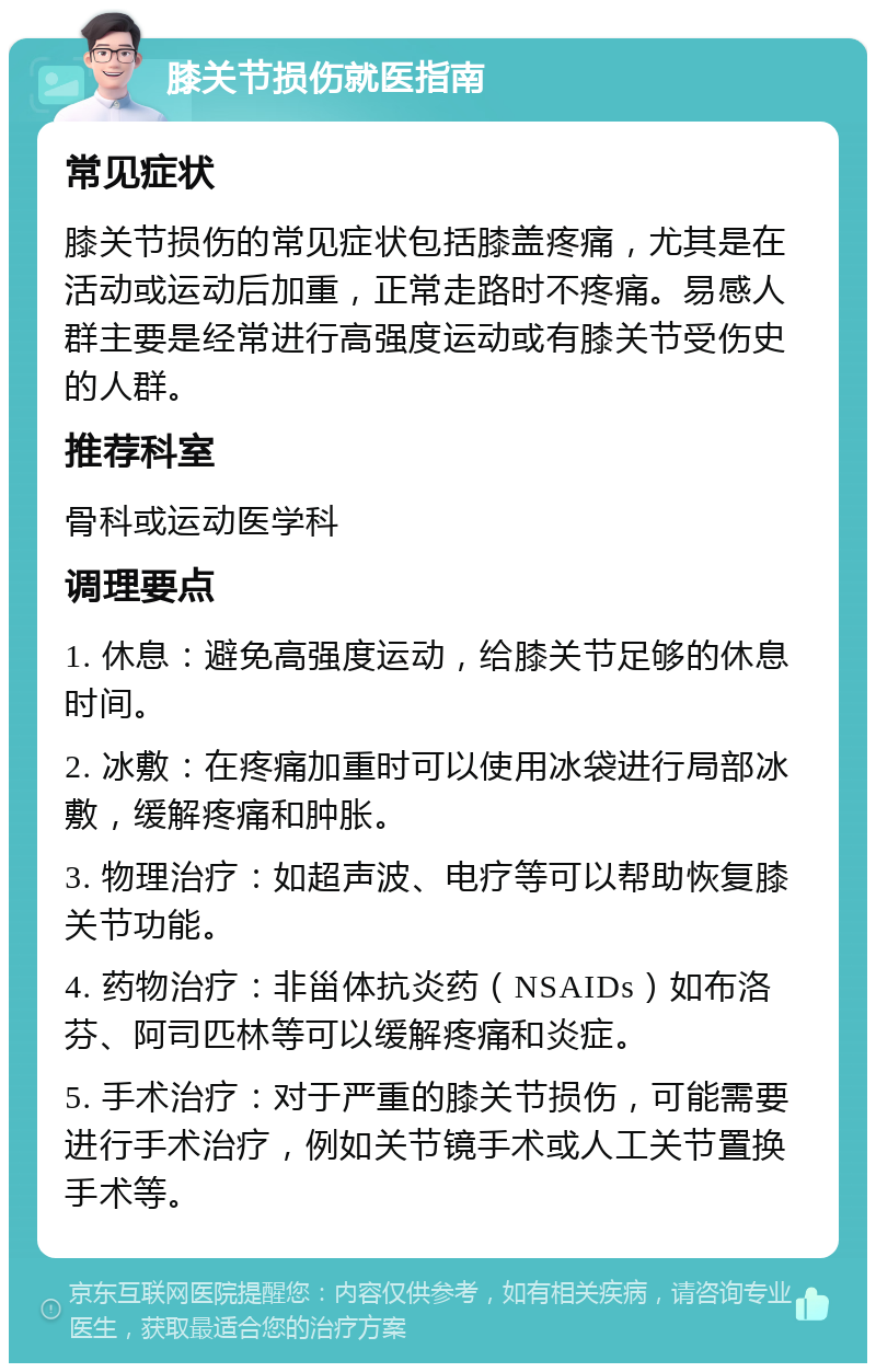 膝关节损伤就医指南 常见症状 膝关节损伤的常见症状包括膝盖疼痛，尤其是在活动或运动后加重，正常走路时不疼痛。易感人群主要是经常进行高强度运动或有膝关节受伤史的人群。 推荐科室 骨科或运动医学科 调理要点 1. 休息：避免高强度运动，给膝关节足够的休息时间。 2. 冰敷：在疼痛加重时可以使用冰袋进行局部冰敷，缓解疼痛和肿胀。 3. 物理治疗：如超声波、电疗等可以帮助恢复膝关节功能。 4. 药物治疗：非甾体抗炎药（NSAIDs）如布洛芬、阿司匹林等可以缓解疼痛和炎症。 5. 手术治疗：对于严重的膝关节损伤，可能需要进行手术治疗，例如关节镜手术或人工关节置换手术等。