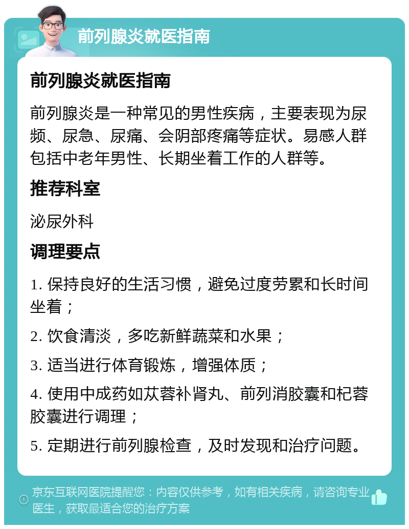 前列腺炎就医指南 前列腺炎就医指南 前列腺炎是一种常见的男性疾病，主要表现为尿频、尿急、尿痛、会阴部疼痛等症状。易感人群包括中老年男性、长期坐着工作的人群等。 推荐科室 泌尿外科 调理要点 1. 保持良好的生活习惯，避免过度劳累和长时间坐着； 2. 饮食清淡，多吃新鲜蔬菜和水果； 3. 适当进行体育锻炼，增强体质； 4. 使用中成药如苁蓉补肾丸、前列消胶囊和杞蓉胶囊进行调理； 5. 定期进行前列腺检查，及时发现和治疗问题。