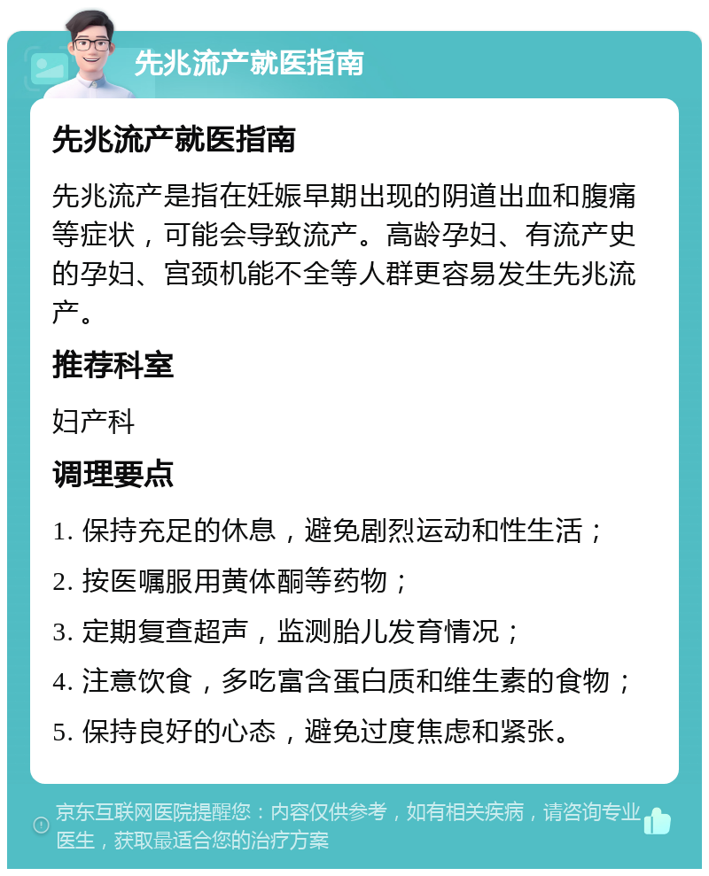 先兆流产就医指南 先兆流产就医指南 先兆流产是指在妊娠早期出现的阴道出血和腹痛等症状，可能会导致流产。高龄孕妇、有流产史的孕妇、宫颈机能不全等人群更容易发生先兆流产。 推荐科室 妇产科 调理要点 1. 保持充足的休息，避免剧烈运动和性生活； 2. 按医嘱服用黄体酮等药物； 3. 定期复查超声，监测胎儿发育情况； 4. 注意饮食，多吃富含蛋白质和维生素的食物； 5. 保持良好的心态，避免过度焦虑和紧张。