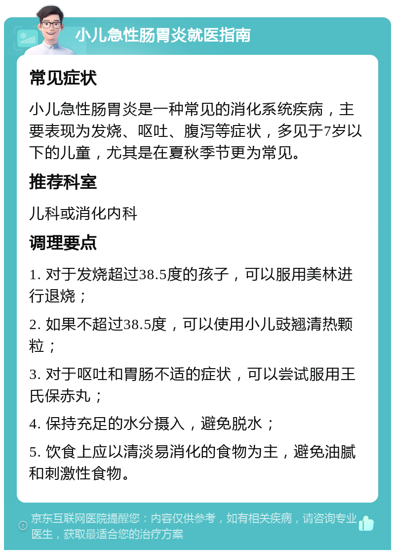 小儿急性肠胃炎就医指南 常见症状 小儿急性肠胃炎是一种常见的消化系统疾病，主要表现为发烧、呕吐、腹泻等症状，多见于7岁以下的儿童，尤其是在夏秋季节更为常见。 推荐科室 儿科或消化内科 调理要点 1. 对于发烧超过38.5度的孩子，可以服用美林进行退烧； 2. 如果不超过38.5度，可以使用小儿豉翘清热颗粒； 3. 对于呕吐和胃肠不适的症状，可以尝试服用王氏保赤丸； 4. 保持充足的水分摄入，避免脱水； 5. 饮食上应以清淡易消化的食物为主，避免油腻和刺激性食物。