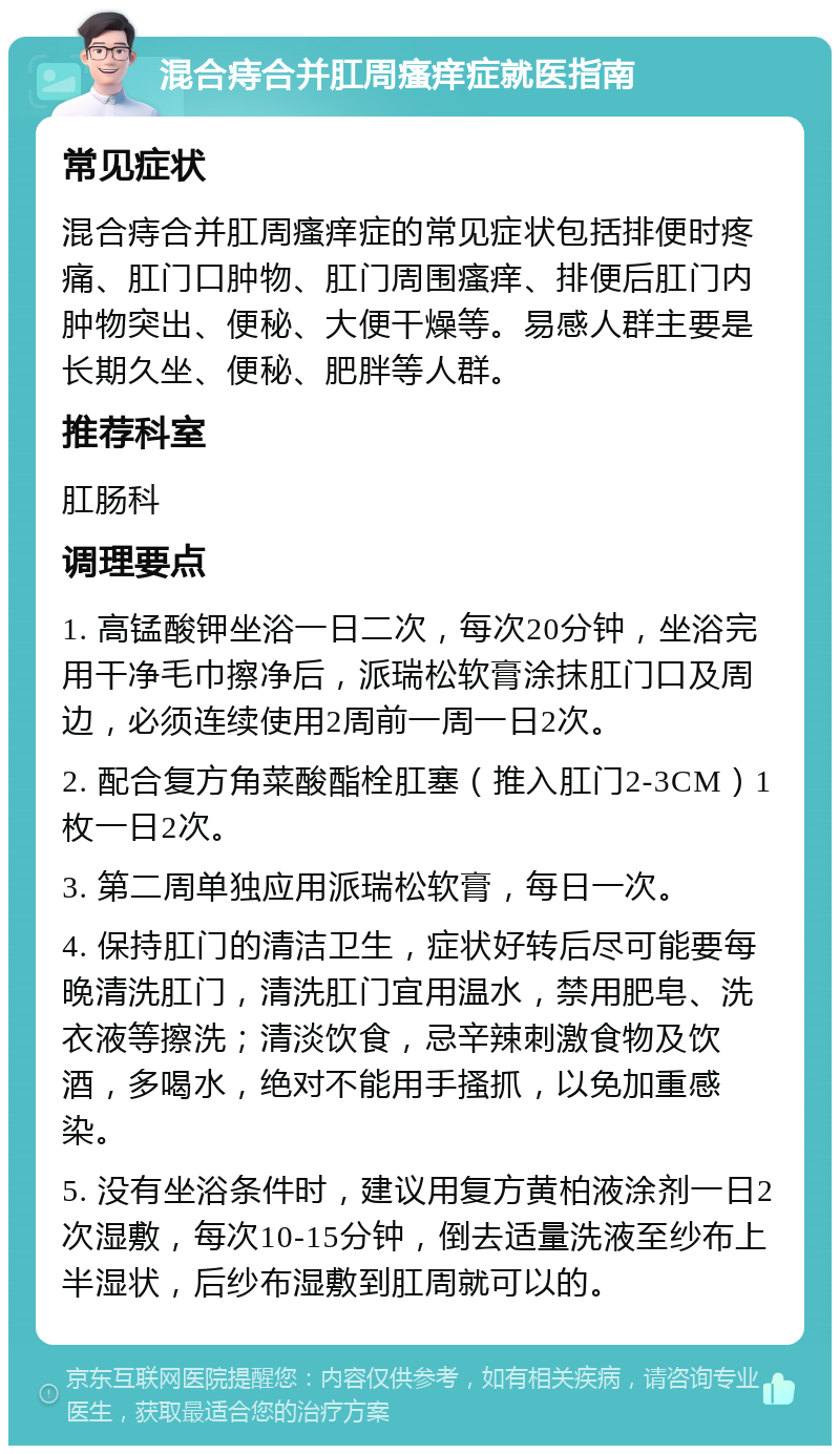 混合痔合并肛周瘙痒症就医指南 常见症状 混合痔合并肛周瘙痒症的常见症状包括排便时疼痛、肛门口肿物、肛门周围瘙痒、排便后肛门内肿物突出、便秘、大便干燥等。易感人群主要是长期久坐、便秘、肥胖等人群。 推荐科室 肛肠科 调理要点 1. 高锰酸钾坐浴一日二次，每次20分钟，坐浴完用干净毛巾擦净后，派瑞松软膏涂抹肛门口及周边，必须连续使用2周前一周一日2次。 2. 配合复方角菜酸酯栓肛塞（推入肛门2-3CM）1枚一日2次。 3. 第二周单独应用派瑞松软膏，每日一次。 4. 保持肛门的清洁卫生，症状好转后尽可能要每晚清洗肛门，清洗肛门宜用温水，禁用肥皂、洗衣液等擦洗；清淡饮食，忌辛辣刺激食物及饮酒，多喝水，绝对不能用手搔抓，以免加重感染。 5. 没有坐浴条件时，建议用复方黄柏液涂剂一日2次湿敷，每次10-15分钟，倒去适量洗液至纱布上半湿状，后纱布湿敷到肛周就可以的。