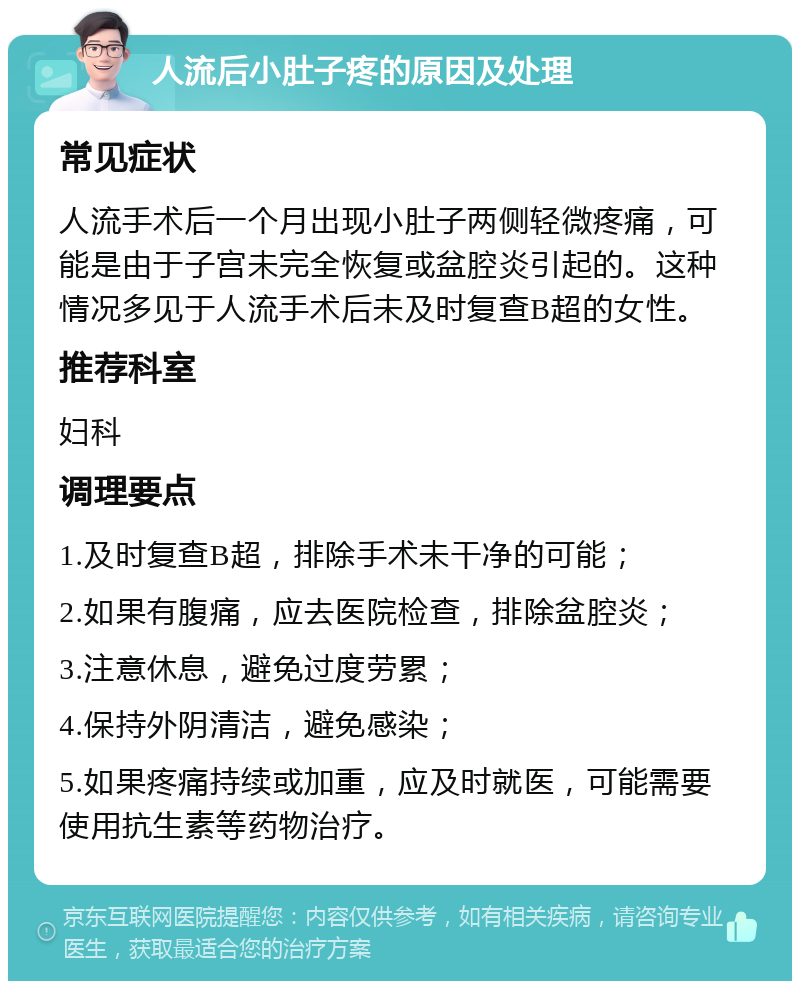 人流后小肚子疼的原因及处理 常见症状 人流手术后一个月出现小肚子两侧轻微疼痛，可能是由于子宫未完全恢复或盆腔炎引起的。这种情况多见于人流手术后未及时复查B超的女性。 推荐科室 妇科 调理要点 1.及时复查B超，排除手术未干净的可能； 2.如果有腹痛，应去医院检查，排除盆腔炎； 3.注意休息，避免过度劳累； 4.保持外阴清洁，避免感染； 5.如果疼痛持续或加重，应及时就医，可能需要使用抗生素等药物治疗。