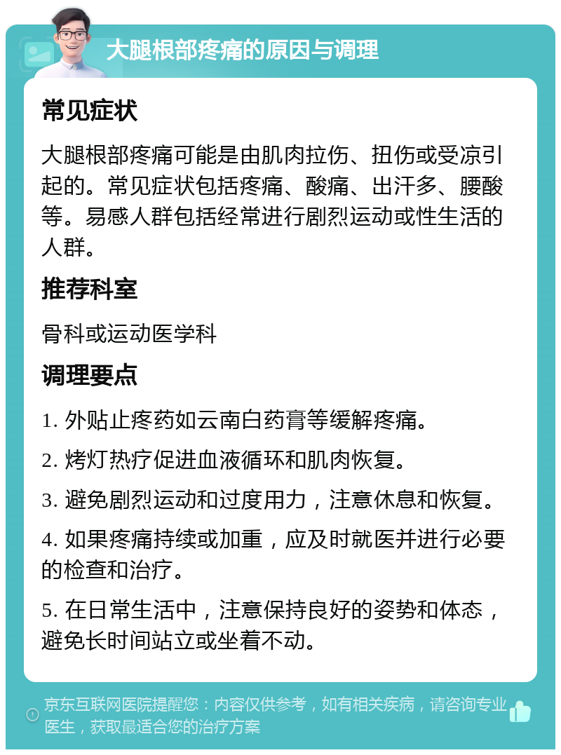 大腿根部疼痛的原因与调理 常见症状 大腿根部疼痛可能是由肌肉拉伤、扭伤或受凉引起的。常见症状包括疼痛、酸痛、出汗多、腰酸等。易感人群包括经常进行剧烈运动或性生活的人群。 推荐科室 骨科或运动医学科 调理要点 1. 外贴止疼药如云南白药膏等缓解疼痛。 2. 烤灯热疗促进血液循环和肌肉恢复。 3. 避免剧烈运动和过度用力，注意休息和恢复。 4. 如果疼痛持续或加重，应及时就医并进行必要的检查和治疗。 5. 在日常生活中，注意保持良好的姿势和体态，避免长时间站立或坐着不动。